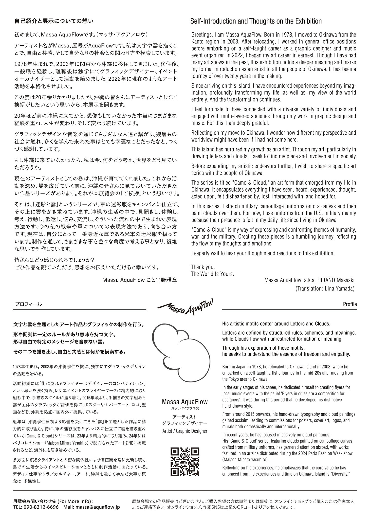 自己紹介と展示についての想い 初めまして、Massa AquaFlowです。（マッサ・アクアフロウ） アーティスト名がMassa、屋号がAquaFlowです。私は文字や雲を描くことで、自由と共感、そして自分なりの社会との関わり方を模索しています。 1978年生まれで、2003年に関東から沖縄に移住してきました。移住後、一般職を経て、離職後は独学にてグラフィックデザイナー、イベントオーガナイザーとして活動を始めました。2022年に現在のようなアート活動を本格化させました。 この度は20年余りかかりましたが、広く沖縄の皆さんにアーティストとしてのご挨拶がしたいという思いから、本展示を開きます。 20年ほど前に沖縄に来てから、想像もしていなかった本当にさまざまな経験を重ね、人生が変わり、そして変わり続けています。グラフィックデザインや音楽を通じてさまざまな人達と繋がり、幾層もの社会に触れ、多くを学んで来れた事はとても幸運なことだったなと、つくづく感謝しています。 もし沖縄に来ていなかったら、私は今、何をどう考え、世界をどう見ていただろうか。現在のアーティストとしての私は、沖縄が育ててくれました。これから活動を深め、場を広げていく前に、沖縄の皆さんに見ておいて頂きたい作品シリーズがあります。それが本展覧会の「ご挨拶」という想いです。 そのシリーズは『迷彩と雲』というシリーズで、軍の迷彩服をキャンバスに仕立て、その上に雲をかき重ねています。沖縄の生活の中で、見聞きし、体験し、考え、行動し、低迷し、悩み、交流し、そういった流れの中で生まれた表現方法です。 今の私の戦争や軍についての表現方法であり、向き合い方です。現在は、自分にとって一番身近な軍である米軍の迷彩服を扱っています。制作を通して、さまざまな事を色々な角度で考える事となり、複雑な思いで制作しています。 皆さんはどう感じられるでしょうか？ぜひ作品を観て頂き、感想をお伝え下さると幸いです。