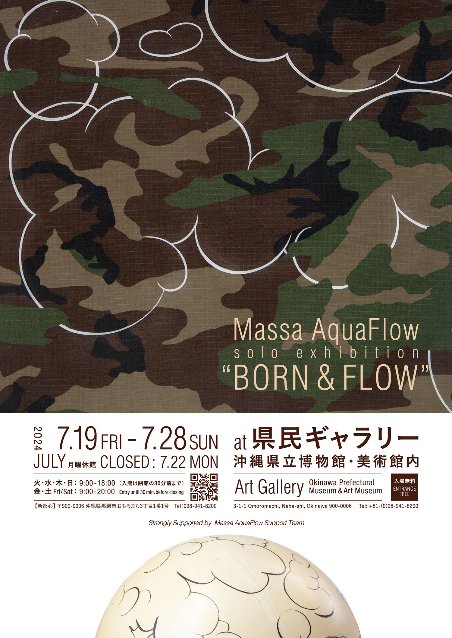 Massa AquaFlow solo exhibition 『Born and Flow』 ー 迷彩と雲 ー ー Camouflage and Cloud ー 開催日：2024年７月19日(金) 〜 ７月28日(日) 休館日：22日(月)は休館日です。 時　間：火/水/木/日　→ 9:00 - 18:00（入館は17:30まで） 　　　　金/土/　 　　→ 9:00 - 20:00（入館は19:30まで） 場　所：県民ギャラリー（沖縄県立美術館内）